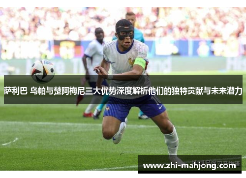 萨利巴 乌帕与楚阿梅尼三大优势深度解析他们的独特贡献与未来潜力 萨利巴 乌帕与楚阿梅尼三大优势深度解析他们的独特贡献与未来潜力