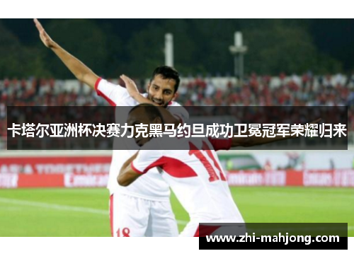 卡塔尔亚洲杯决赛力克黑马约旦成功卫冕冠军荣耀归来