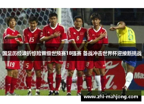 国足历经波折惊险晋级世预赛18强赛 备战冲击世界杯迎接新挑战