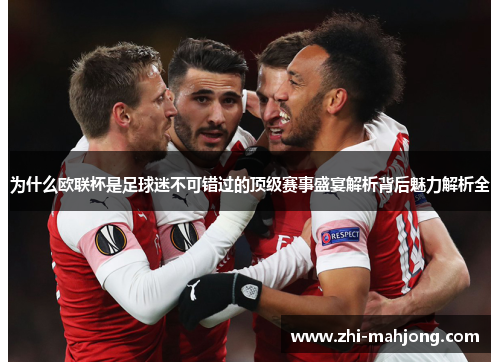为什么欧联杯是足球迷不可错过的顶级赛事盛宴解析背后魅力解析全 为什么欧联杯是足球迷不可错过的顶级赛事盛宴解析背后魅力解析全