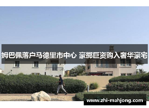 姆巴佩落户马德里市中心 豪掷巨资购入奢华豪宅 姆巴佩落户马德里市中心 豪掷巨资购入奢华豪宅